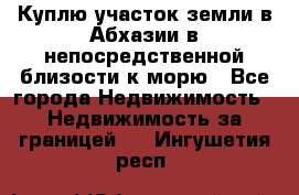 Куплю участок земли в Абхазии в непосредственной близости к морю - Все города Недвижимость » Недвижимость за границей   . Ингушетия респ.